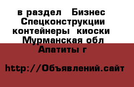  в раздел : Бизнес » Спецконструкции, контейнеры, киоски . Мурманская обл.,Апатиты г.